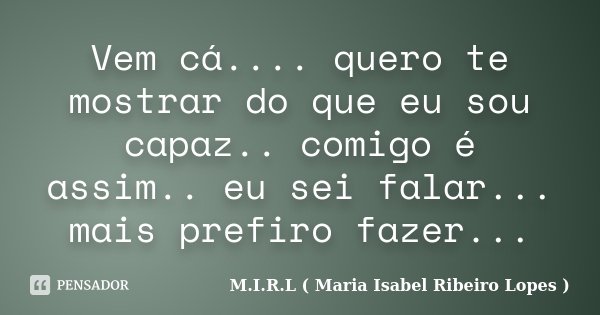 Vem cá.... quero te mostrar do que eu sou capaz.. comigo é assim.. eu sei falar... mais prefiro fazer...... Frase de M.I.R.L ( Maria Isabel Ribeiro Lopes ).