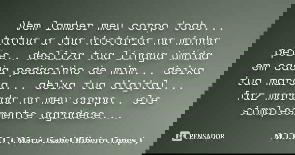 Vem lamber meu corpo todo... tatua a tua história na minha pele.. desliza tua língua úmida em cada pedacinho de mim... deixa tua marca... deixa tua digital... f... Frase de M.I.R.L ( Maria Isabel Ribeiro Lopes ).