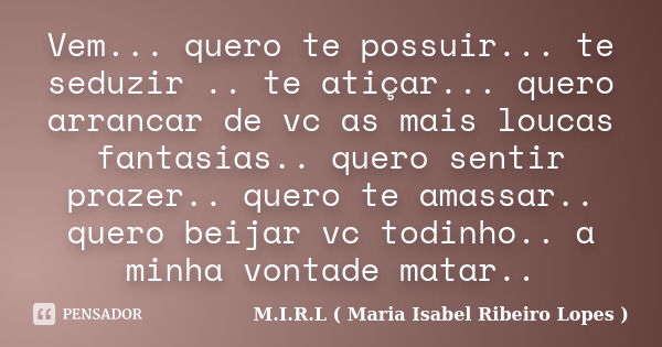 Vem... quero te possuir... te seduzir .. te atiçar... quero arrancar de vc as mais loucas fantasias.. quero sentir prazer.. quero te amassar.. quero beijar vc t... Frase de M.I.R.L ( Maria Isabel Ribeiro Lopes ).