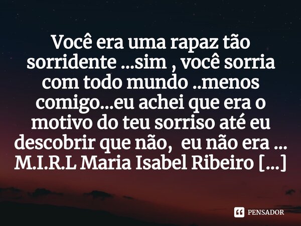 ⁠Você era uma rapaz tão sorridente ...sim , você sorria com todo mundo ..menos comigo...eu achei que era o motivo do teu sorriso até eu descobrir que não, eu nã... Frase de M.I.R.L Maria Isabel Ribeiro lopes.