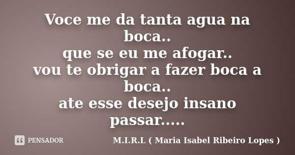 Voce me da tanta agua na boca.. que se eu me afogar.. vou te obrigar a fazer boca a boca.. ate esse desejo insano passar........ Frase de M.I.R.L ( Maria Isabel Ribeiro Lopes).
