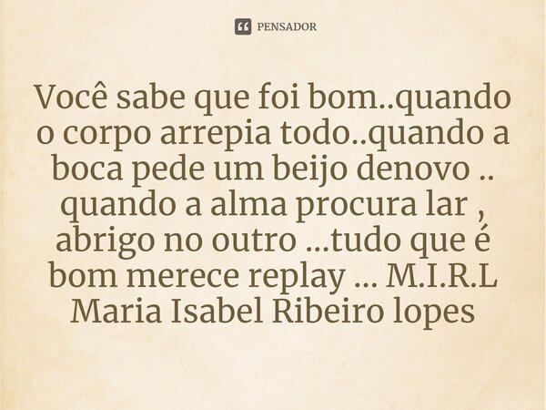 ⁠Você sabe que foi bom..quando o corpo arrepia todo..quando a boca pede um beijo denovo .. quando a alma procura lar , abrigo no outro ...tudo que é bom merece ... Frase de M.I.R.L Maria Isabel Ribeiro lopes.