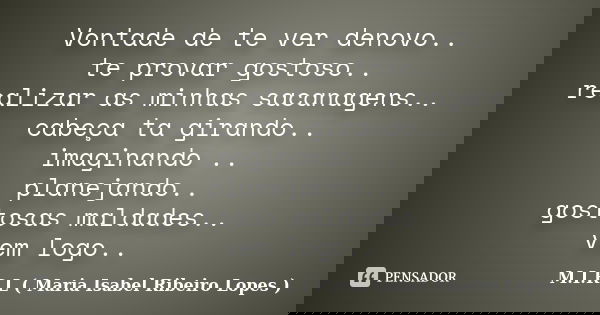 Vontade de te ver denovo.. te provar gostoso.. realizar as minhas sacanagens.. cabeça ta girando.. imaginando .. planejando.. gostosas maldades.. vem logo..... Frase de M.I.R.L ( Maria Isabel Ribeiro Lopes).