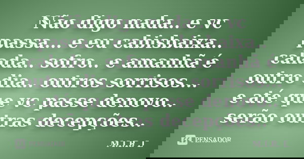 Não digo nada.. e vc passa... e eu cabisbaixa.. calada.. sofro.. e amanhã é outro dia.. outros sorrisos... e até que vc passe denovo.. serão outras decepções..... Frase de M.I.R.L.