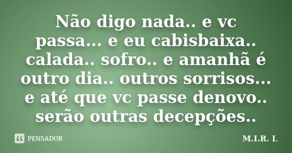 Não digo nada.. e vc passa... e eu cabisbaixa.. calada.. sofro.. e amanhã é outro dia.. outros sorrisos... e até que vc passe denovo.. serão outras decepções..... Frase de M.I.R.L.