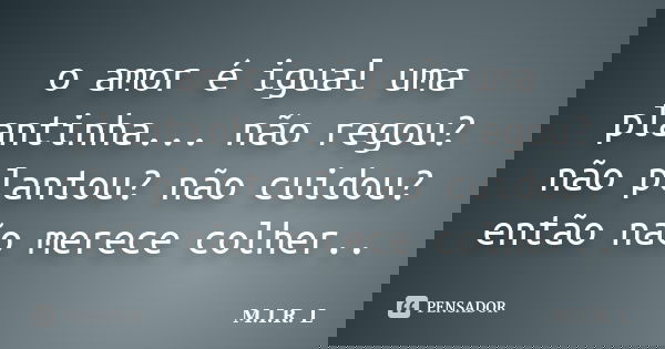 o amor é igual uma plantinha... não regou? não plantou? não cuidou? então não merece colher..... Frase de M.I.R.L.