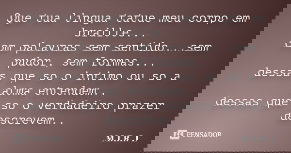Que tua lingua tatue meu corpo em braille... com palavras sem sentido...sem pudor, sem formas... dessas que so o intimo ou so a alma entendem.. dessas que so o ... Frase de M.I.R.L.