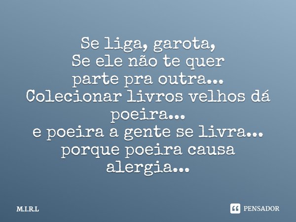 Se liga, garota, Se ele não te quer parte pra outra... Colecionar livros velhos dá poeira... e poeira a gente se livra... porque poeira causa alergia...... Frase de M.I.R.L.