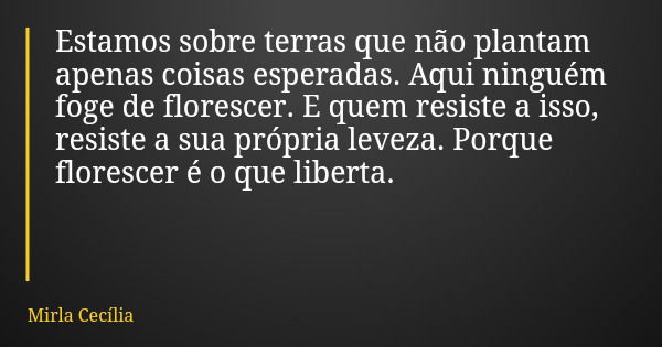 Estamos sobre terras que não plantam apenas coisas esperadas. Aqui ninguém foge de florescer. E quem resiste a isso, resiste a sua própria leveza. Porque flores... Frase de Mirla Cecília.