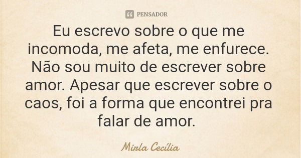 Eu escrevo sobre o que me incomoda, me afeta, me enfurece. Não sou muito de escrever sobre amor. Apesar que escrever sobre o caos, foi a forma que encontrei pra... Frase de Mirla Cecília.