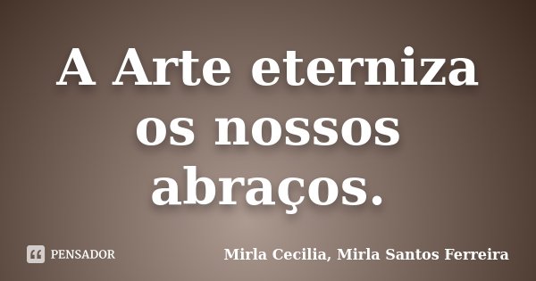 A Arte eterniza os nossos abraços.... Frase de Mirla Cecilia, Mirla Santos Ferreira.