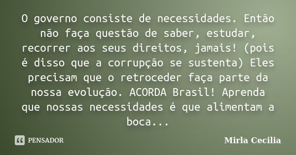 O governo consiste de necessidades. Então não faça questão de saber, estudar, recorrer aos seus direitos, jamais! (pois é disso que a corrupção se sustenta) Ele... Frase de Mirla Cecilia.