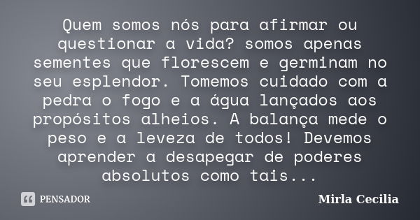 Quem somos nós para afirmar ou questionar a vida? somos apenas sementes que florescem e germinam no seu esplendor. Tomemos cuidado com a pedra o fogo e a água l... Frase de Mirla Cecilia.