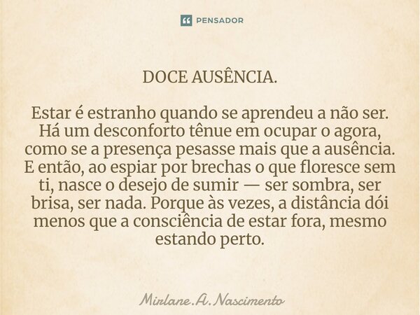 DOCE AUSÊNCIA. Estar é estranho quando se aprendeu a não ser. Há um desconforto tênue em ocupar o agora, como se a presença pesasse mais que a ausência. E então... Frase de Mirlane.A.Nascimento.