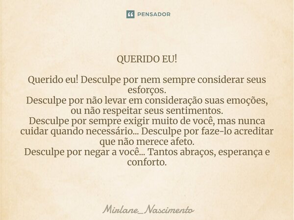QUERIDO EU! Querido eu! Desculpe por nem sempre considerar seus esforços. Desculpe por não levar em consideração suas emoções, ou não respeitar seus sentimentos... Frase de Mirlane_Nascimento.