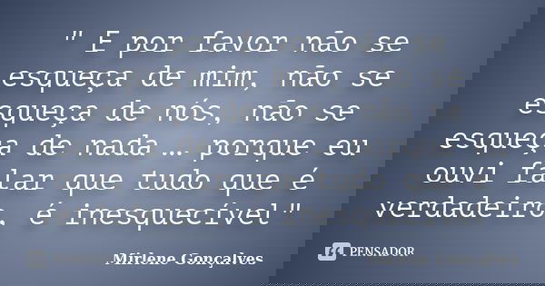 ‎" E por favor não se esqueça de mim, não se esqueça de nós, não se esqueça de nada … porque eu ouvi falar que tudo que é verdadeiro, é inesquecível&... Frase de Mirlene Gonçalves.