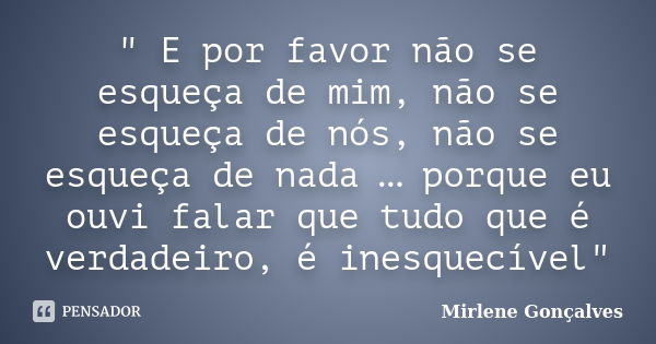 ‎" E por favor não se esqueça de mim, não se esqueça de nós, não se esqueça de nada … porque eu ouvi falar que tudo que é verdadeiro, é inesquecível&... Frase de Mirlene Gonçalves.