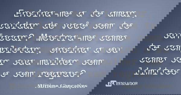 Ensina-me a te amar, cuidar de você sem te sufocar? Mostra-me como te completar, ensina a eu como ser sua mulher sem limites e sem regras?... Frase de Mirlene Gonçalves.