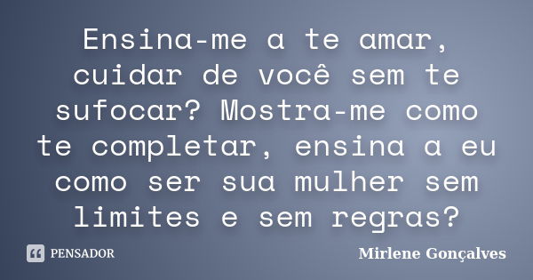 Ensina-me a te amar, cuidar de você sem te sufocar? Mostra-me como te completar, ensina a eu como ser sua mulher sem limites e sem regras?... Frase de Mirlene Gonçalves.