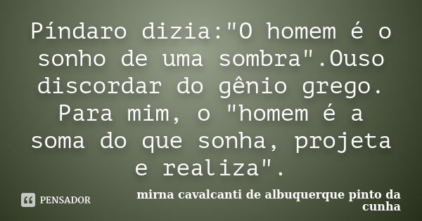 Píndaro dizia:"O homem é o sonho de uma sombra".Ouso discordar do gênio grego. Para mim, o "homem é a soma do que sonha, projeta e realiza".... Frase de Mirna Cavalcanti de Albuquerque Pinto da Cunha.