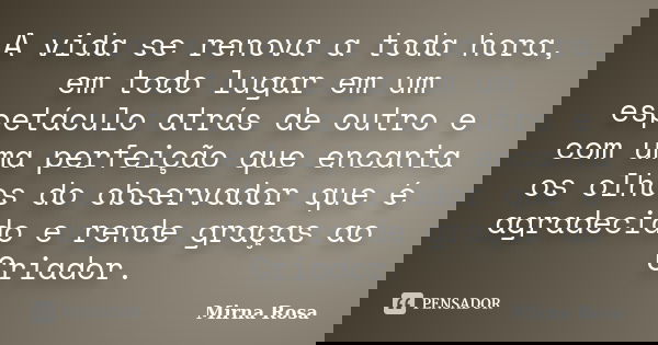 A vida se renova a toda hora, em todo lugar em um espetáculo atrás de outro e com uma perfeição que encanta os olhos do observador que é agradecido e rende graç... Frase de Mirna Rosa.