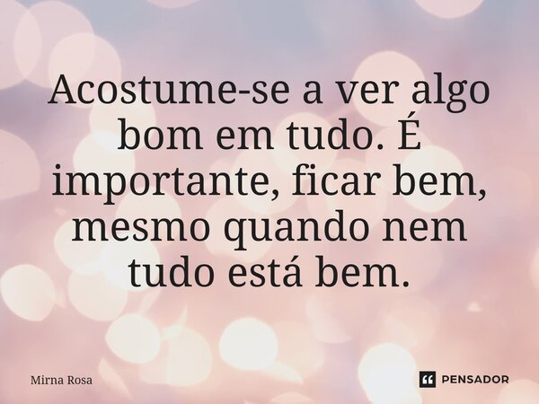⁠Acostume-se a ver algo bom em tudo. É importante, ficar bem, mesmo quando nem tudo está bem.... Frase de Mirna Rosa.