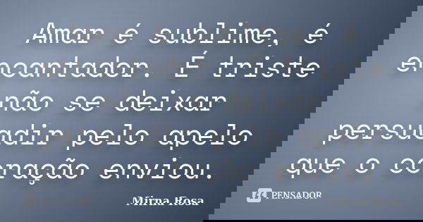 Amar é sublime, é encantador. É triste não se deixar persuadir pelo apelo que o coração enviou.... Frase de Mirna Rosa.