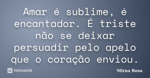 Amar é sublime, é encantador. É triste não se deixar persuadir pelo apelo que o coração enviou.... Frase de Mirna Rosa.