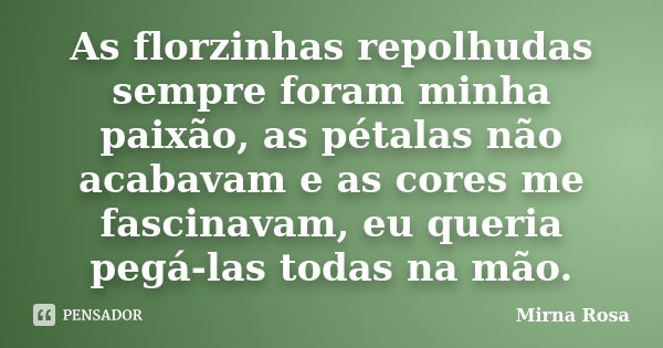 As florzinhas repolhudas sempre foram minha paixão, as pétalas não acabavam e as cores me fascinavam, eu queria pegá-las todas na mão.... Frase de Mirna Rosa.