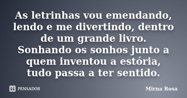 As letrinhas vou emendando, lendo e me divertindo, dentro de um grande livro. Sonhando os sonhos junto a quem inventou a estória, tudo passa a ter sentido.... Frase de Mirna Rosa.