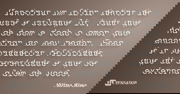 Construa um altar dentro de você e coloque lá, tudo que há de bom e todo o amor que encontrar ao seu redor. Essa é a verdadeira felicidade, que dá serenidade e ... Frase de Mirna Rosa.