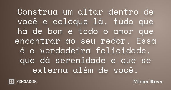 Construa um altar dentro de você e coloque lá, tudo que há de bom e todo o amor que encontrar ao seu redor. Essa é a verdadeira felicidade, que dá serenidade e ... Frase de Mirna Rosa.