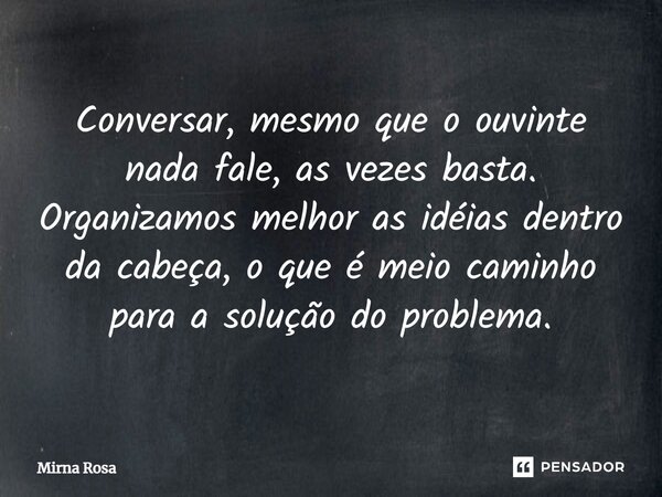 ⁠Conversar, mesmo que o ouvinte nada fale, as vezes basta. Organizamos melhor as idéias dentro da cabeça, o que é meio caminho para a solução do problema.... Frase de Mirna Rosa.