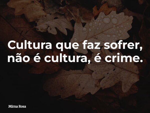 Cultura que faz sofrer, não é cultura, é crime.... Frase de Mirna Rosa.