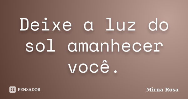 Deixe a luz do sol amanhecer você.... Frase de Mirna Rosa.