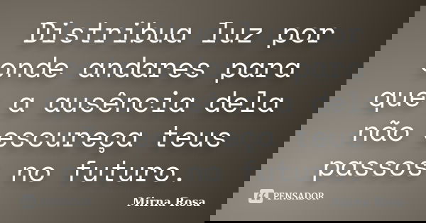 Distribua luz por onde andares para que a ausência dela não escureça teus passos no futuro.... Frase de Mirna Rosa.