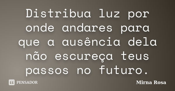 Distribua luz por onde andares para que a ausência dela não escureça teus passos no futuro.... Frase de Mirna Rosa.