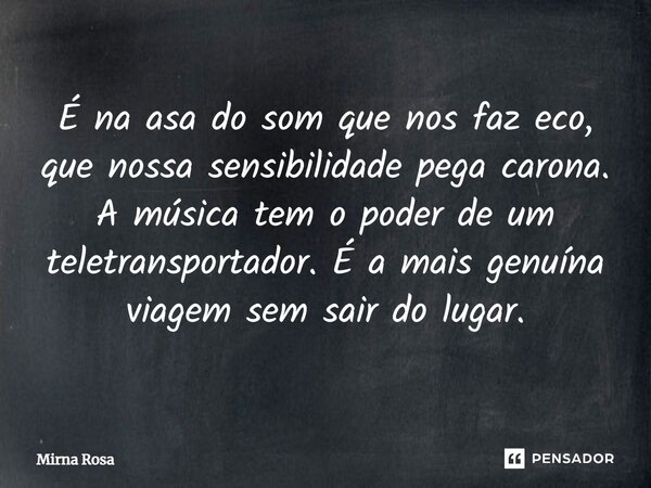 ⁠É na asa do som que nos faz eco, que nossa sensibilidade pega carona. A música tem o poder de um teletransportador. É a mais genuína viagem sem sair do lugar.... Frase de Mirna Rosa.