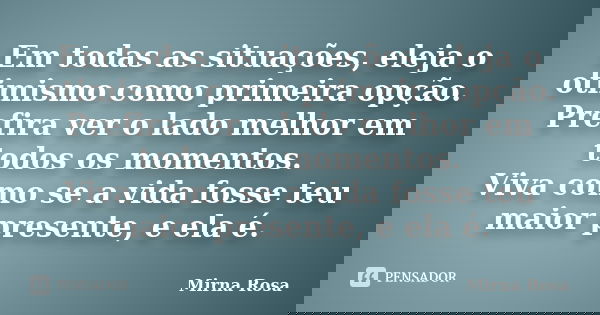 Em todas as situações, eleja o otimismo como primeira opção. Prefira ver o lado melhor em todos os momentos. Viva como se a vida fosse teu maior presente, e ela... Frase de Mirna Rosa.