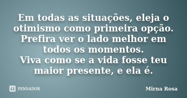 Em todas as situações, eleja o otimismo como primeira opção. Prefira ver o lado melhor em todos os momentos. Viva como se a vida fosse teu maior presente, e ela... Frase de Mirna Rosa.