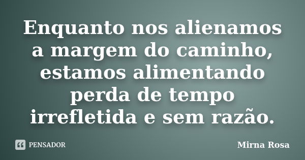 Enquanto nos alienamos a margem do caminho, estamos alimentando perda de tempo irrefletida e sem razão.... Frase de Mirna Rosa.