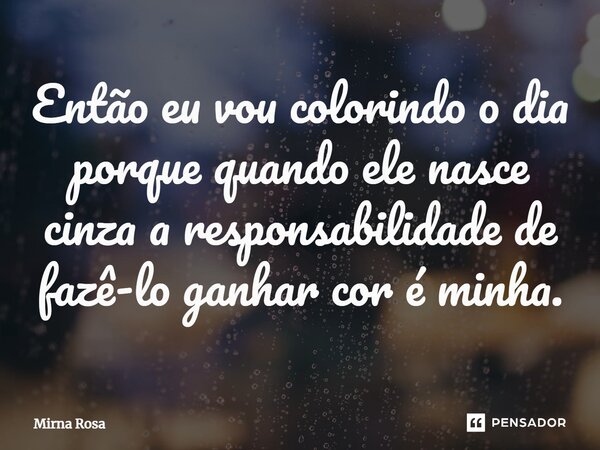Então eu vou colorindo o dia porque quando ele nasce cinza a responsabilidade de fazê-lo ganhar cor é minha.... Frase de Mirna Rosa.