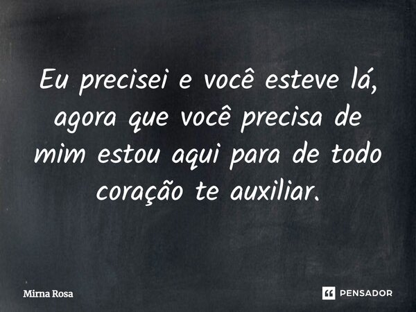 ⁠Eu precisei e você esteve lá, agora que você precisa de mim estou aqui para de todo coração te auxiliar.... Frase de Mirna Rosa.
