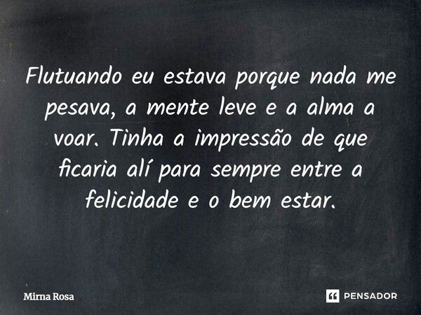 Flutuando eu estava porque nada me pesava, a mente leve e a alma a voar. Tinha a impressão de que ficaria alí para sempre entre a felicidade e o bem estar.... Frase de Mirna Rosa.