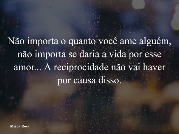 Não importa o quanto você ame alguém, não importa se daria a vida por esse amor... A reciprocidade não vai haver por causa disso.... Frase de Mirna Rosa.