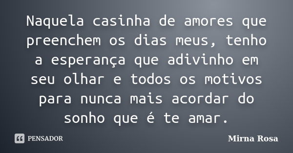 Naquela casinha de amores que preenchem os dias meus, tenho a esperança que adivinho em seu olhar e todos os motivos para nunca mais acordar do sonho que é te a... Frase de Mirna Rosa.