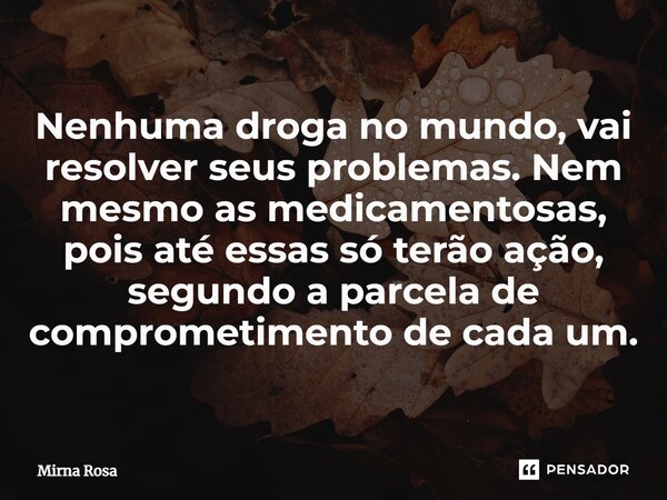 ⁠Nenhuma droga no mundo, vai resolver seus problemas. Nem mesmo as medicamentosas, pois até essas só terão ação, segundo a parcela de comprometimento de cada um... Frase de Mirna Rosa.