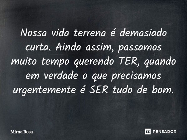 ⁠Nossa vida terrena é demasiado curta. Ainda assim, passamos muito tempo querendo TER, quando em verdade o que precisamos urgentemente é SER tudo de bom.... Frase de Mirna Rosa.