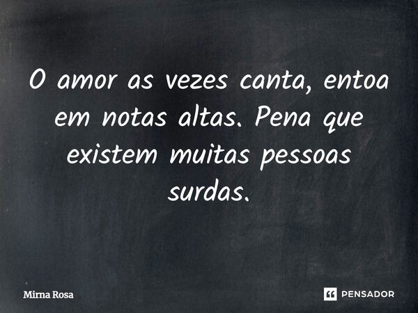⁠O amor as vezes canta, entoa em notas altas. Pena que existem muitas pessoas surdas.... Frase de Mirna Rosa.