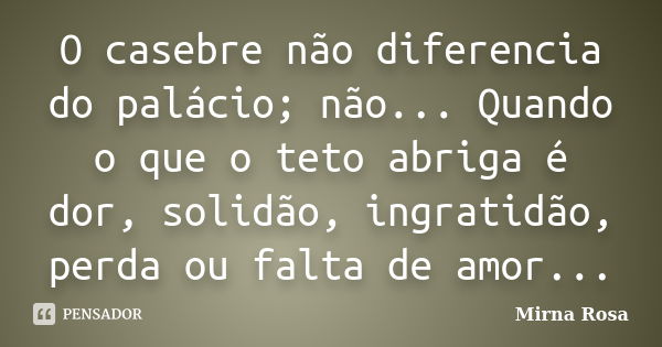 O casebre não diferencia do palácio; não... Quando o que o teto abriga é dor, solidão, ingratidão, perda ou falta de amor...... Frase de Mirna Rosa.